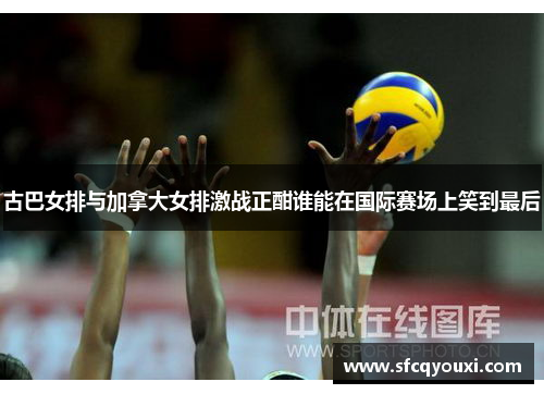 古巴女排与加拿大女排激战正酣谁能在国际赛场上笑到最后